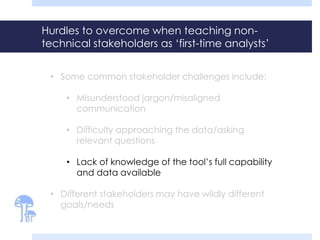 Hurdles to overcome when teaching non-
technical stakeholders as ‘first-time analysts’
• Some common stakeholder challenges include:
• Misunderstood jargon/misaligned
communication
• Difficulty approaching the data/asking
relevant questions
• Lack of knowledge of the tool’s full capability
and data available
• Different stakeholders may have wildly different
goals/needs
 