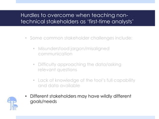 Hurdles to overcome when teaching non-
technical stakeholders as ‘first-time analysts’
• Some common stakeholder challenges include:
• Misunderstood jargon/misaligned
communication
• Difficulty approaching the data/asking
relevant questions
• Lack of knowledge of the tool’s full capability
and data available
• Different stakeholders may have wildly different
goals/needs
 