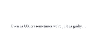 Even as UXers sometimes were just as guilty
 