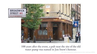 100 years after the event, a pub near the site of the old
water pump was named in Jon Snows honour.
http://www.edwardtufte.com/bboard/q-and-a-fetch-msg?msg_id=0002Je
 