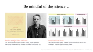 Be mindful of the science
http://www.dashboardinsight.com/CMS/b5144547-0ecb-40c0-aaf2-a5f96c8b6e7f/Remove-junk-chart.png
Remove Chart Junk
Stuff that distracts the viewer from the information and
makes it hard to focus on the data.
Aim for a High Data Ink Ratio
The amount of content on the page dedicated to
the actual data vs lines, boxes, and backgrounds etc
 