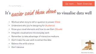 In summary
Its
? Workout what story to tell or question to answer (Data)
? Understand who youre designing for (Audience)
? Know your visual elements and how to use them (Visuals)
? Integrate visualisations into everyday work
? Remember to take advantage of interactive mediums
? Dont make the user work to extract the data
? Balance the art & science
? Dont deceive
to visualise data well
Remember the kittens
Up next Team Exercise
 