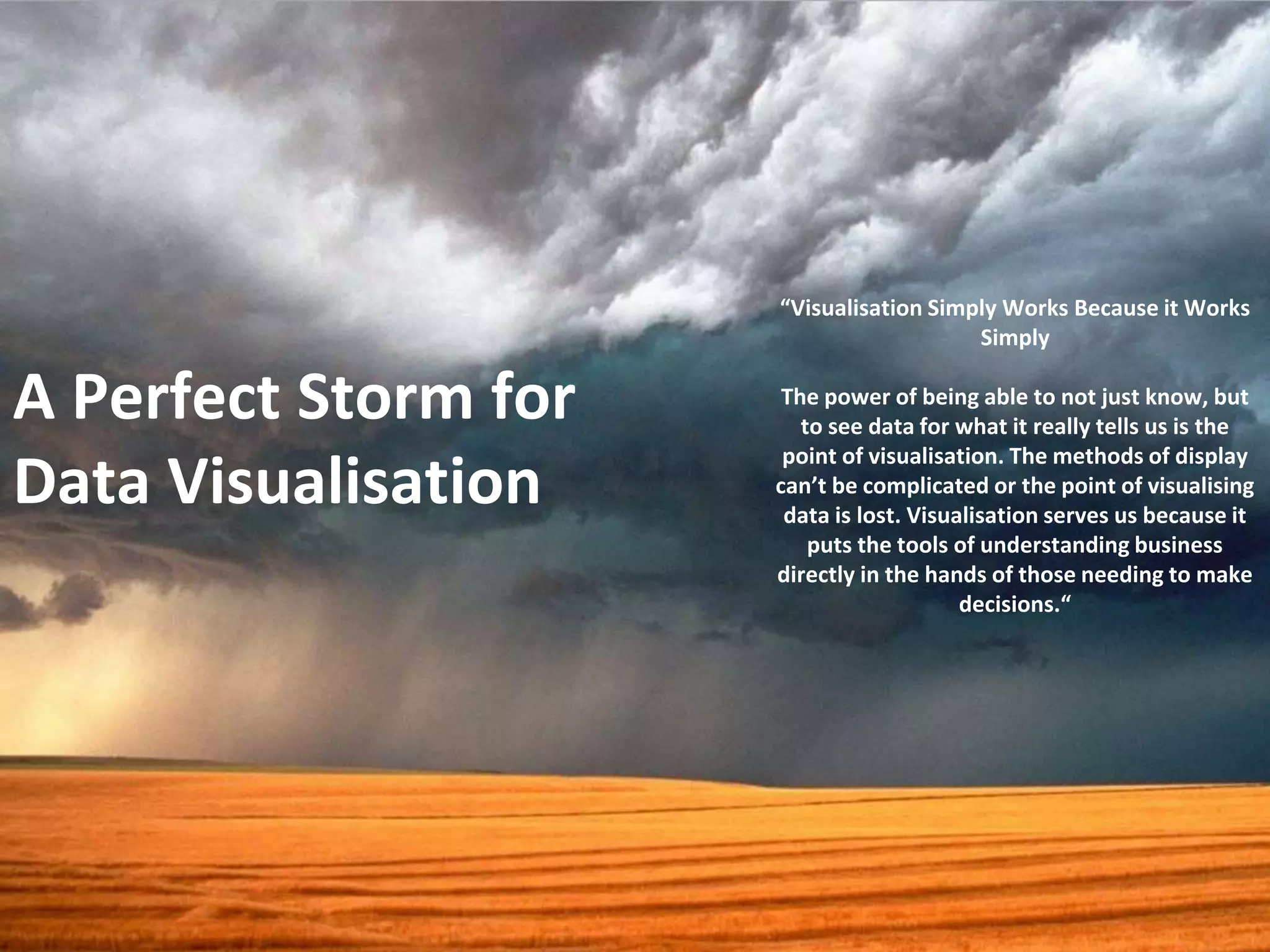 A Perfect Storm for 
Data Visualisation 
“Visualisation Simply Works Because it Works 
Simply 
The power of being able to not just know, but 
to see data for what it really tells us is the 
point of visualisation. The methods of display 
can’t be complicated or the point of visualising 
data is lost. Visualisation serves us because it 
puts the tools of understanding business 
directly in the hands of those needing to make 
decisions.“ 
