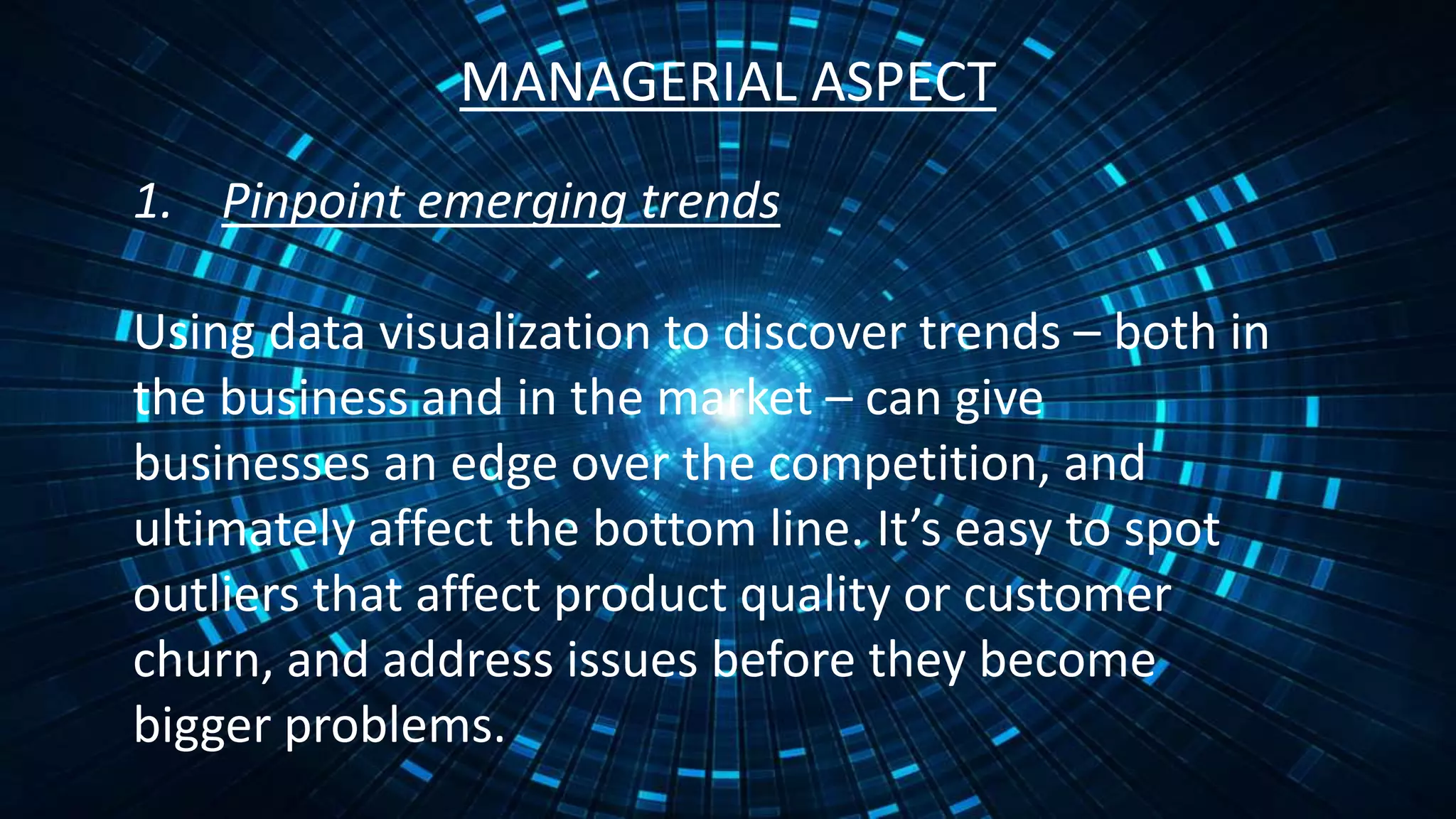 MANAGERIAL ASPECT
1. Pinpoint emerging trends
Using data visualization to discover trends – both in
the business and in the market – can give
businesses an edge over the competition, and
ultimately affect the bottom line. It’s easy to spot
outliers that affect product quality or customer
churn, and address issues before they become
bigger problems.
 