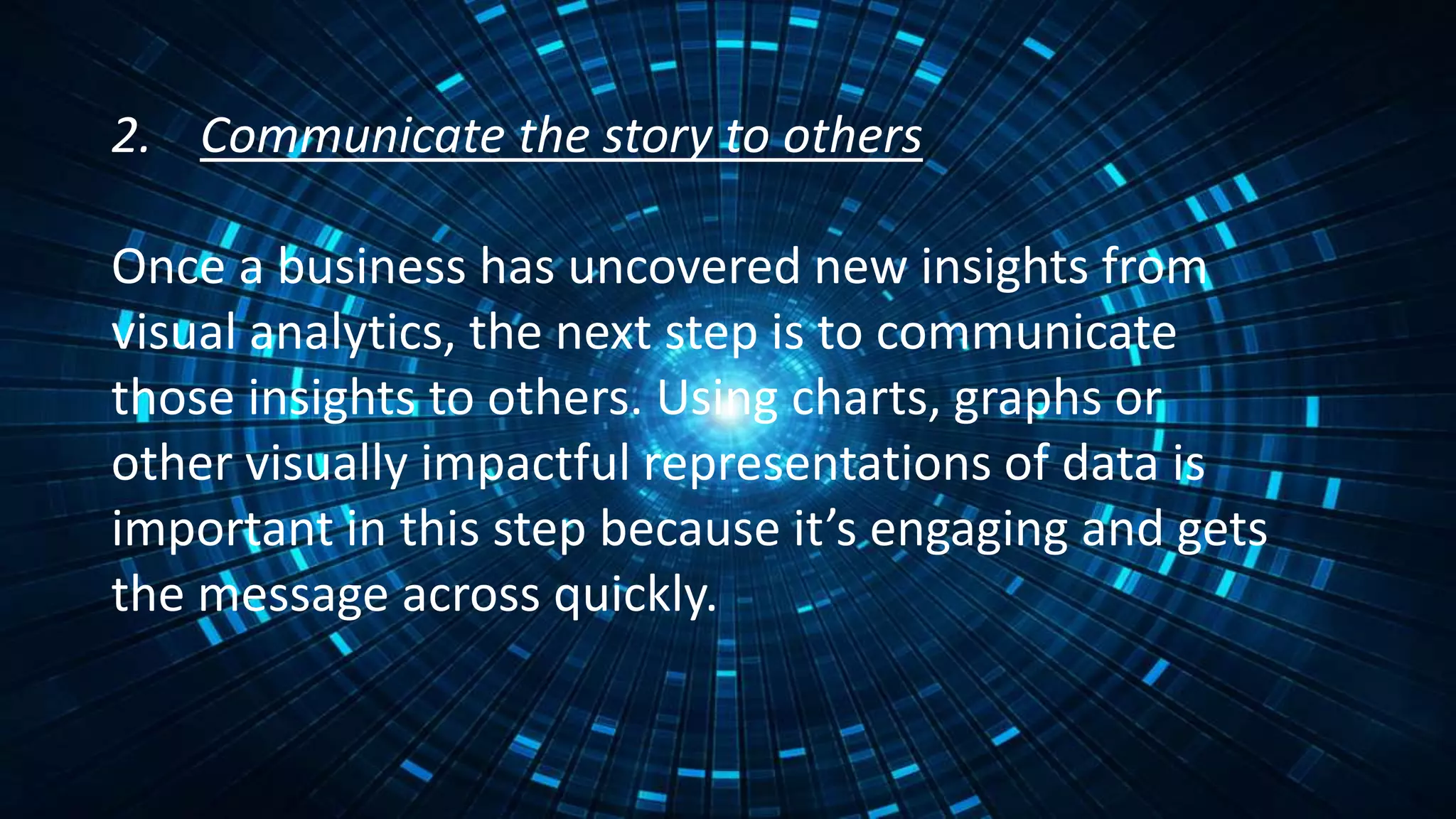 2. Communicate the story to others
Once a business has uncovered new insights from
visual analytics, the next step is to communicate
those insights to others. Using charts, graphs or
other visually impactful representations of data is
important in this step because it’s engaging and gets
the message across quickly.
 