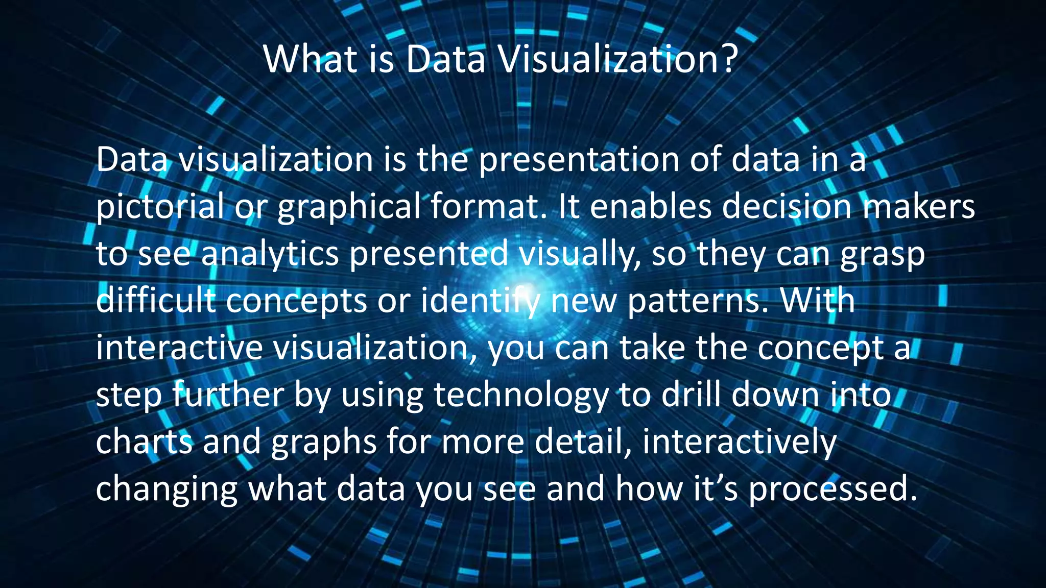 What is Data Visualization?
Data visualization is the presentation of data in a
pictorial or graphical format. It enables decision makers
to see analytics presented visually, so they can grasp
difficult concepts or identify new patterns. With
interactive visualization, you can take the concept a
step further by using technology to drill down into
charts and graphs for more detail, interactively
changing what data you see and how it’s processed.
 