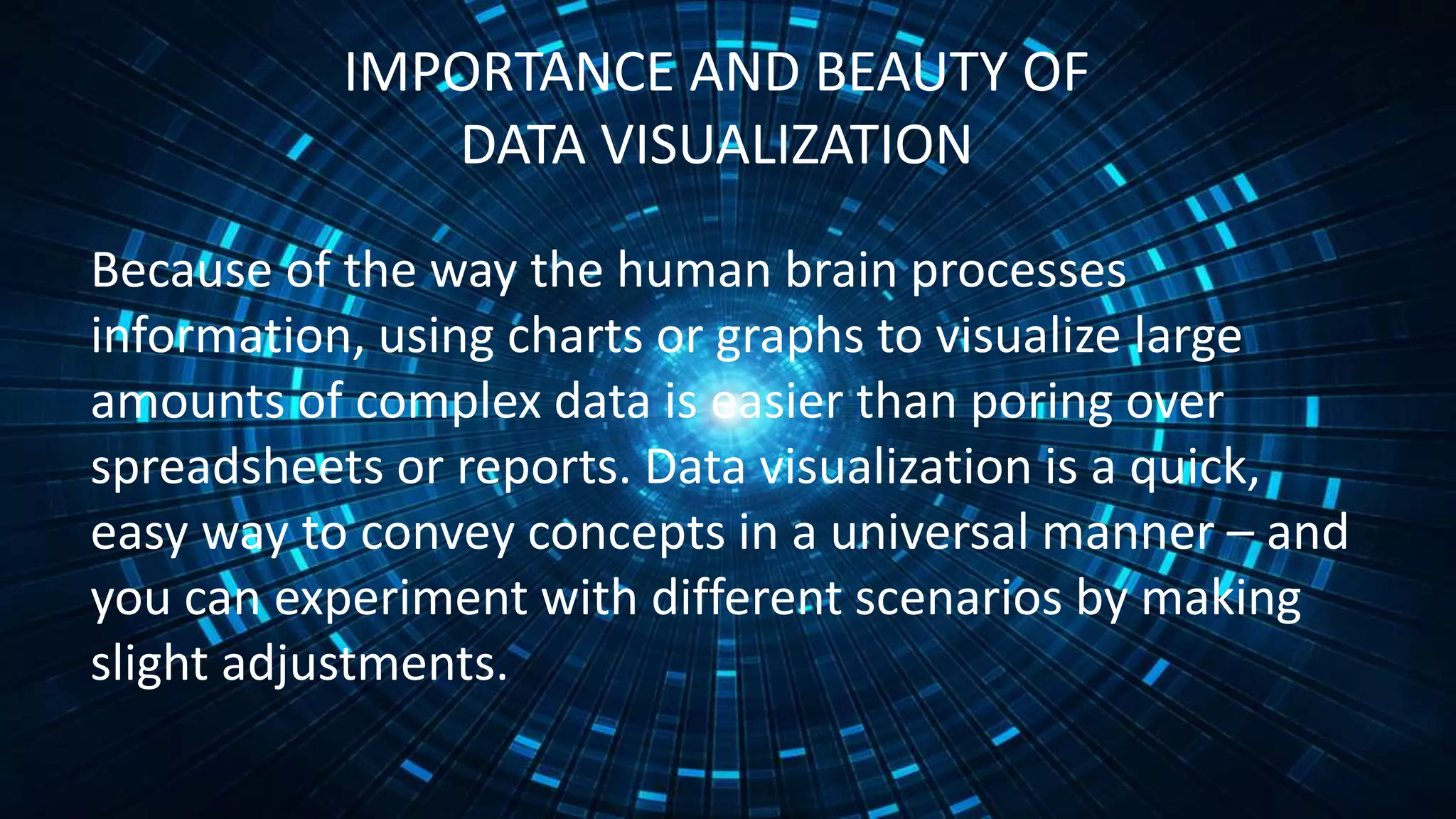 IMPORTANCE AND BEAUTY OF
DATA VISUALIZATION
Because of the way the human brain processes
information, using charts or graphs to visualize large
amounts of complex data is easier than poring over
spreadsheets or reports. Data visualization is a quick,
easy way to convey concepts in a universal manner – and
you can experiment with different scenarios by making
slight adjustments.
 