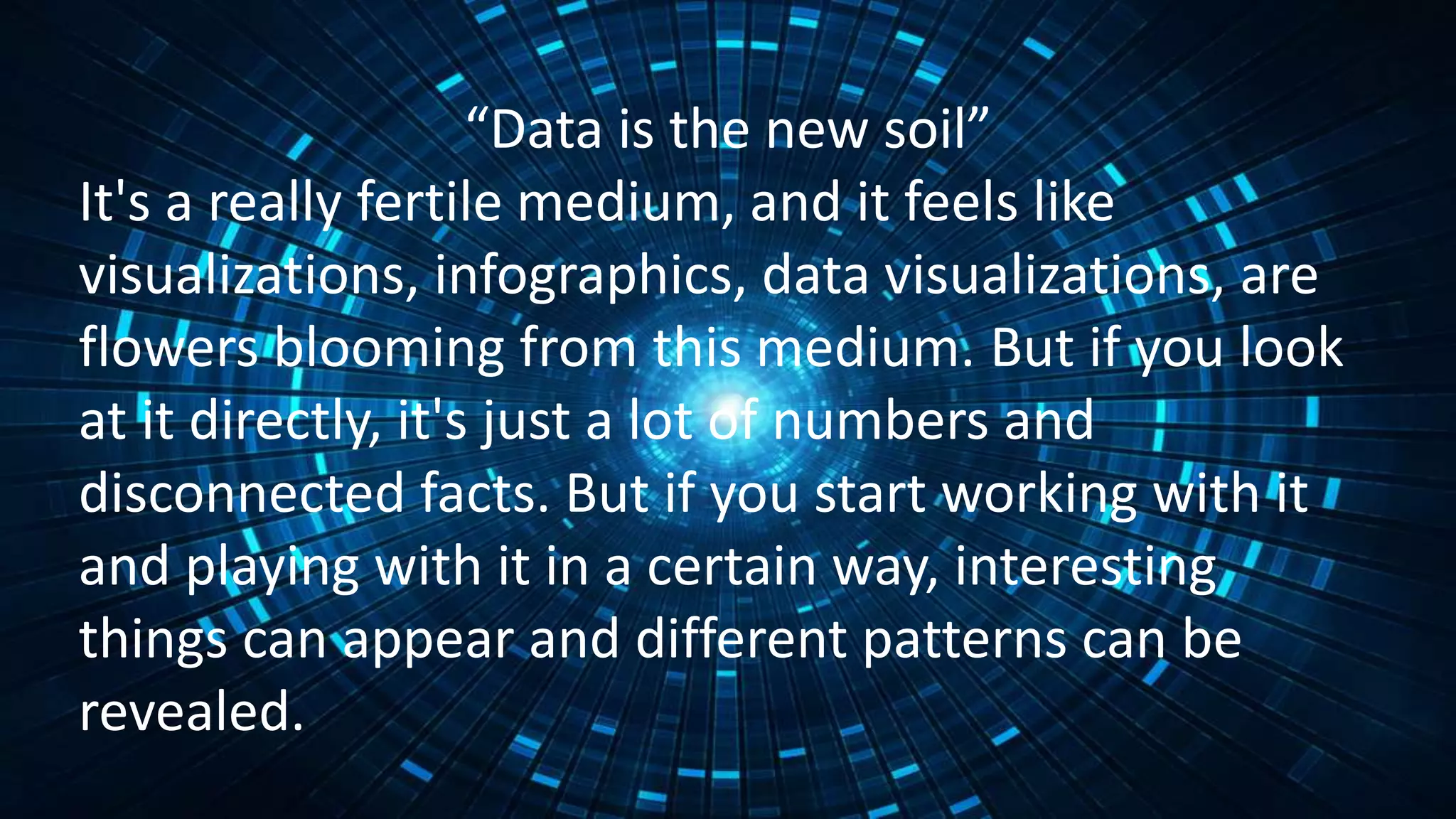 “Data is the new soil”
It's a really fertile medium, and it feels like
visualizations, infographics, data visualizations, are
flowers blooming from this medium. But if you look
at it directly, it's just a lot of numbers and
disconnected facts. But if you start working with it
and playing with it in a certain way, interesting
things can appear and different patterns can be
revealed.
 