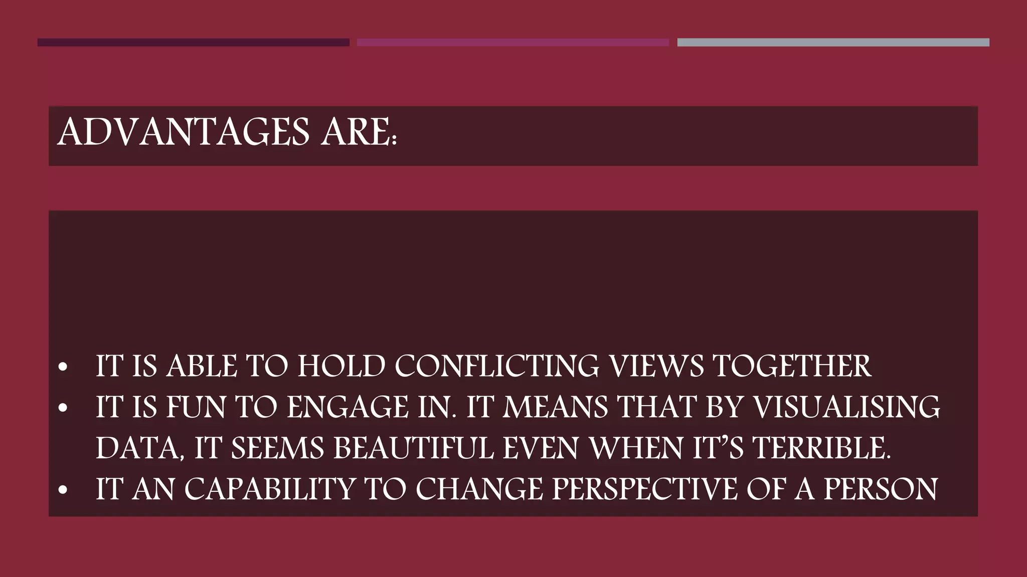 • IT IS ABLE TO HOLD CONFLICTING VIEWS TOGETHER
• IT IS FUN TO ENGAGE IN. IT MEANS THAT BY VISUALISING
DATA, IT SEEMS BEAUTIFUL EVEN WHEN IT’S TERRIBLE.
• IT AN CAPABILITY TO CHANGE PERSPECTIVE OF A PERSON
ADVANTAGES ARE:
 