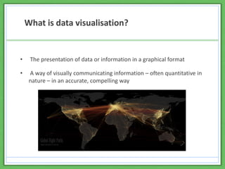 • The presentation of data or information in a graphical format
• A way of visually communicating information – often quantitative in
nature – in an accurate, compelling way
What is data visualisation?
 