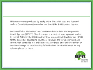 This resource was produced by Becky Wolfe © RESYST 2017 and licensed
under a Creative Commons Attribution-ShareAlike 3.0 Unported License.
Becky Wolfe is a member of the Consortium for Resilient and Responsive
Health Systems (RESYST). This document is an output from a project funded
by the UK Aid from the UK Department for International Development (DFID)
for the benefit of developing countries. However, the views expressed and
information contained in it are not necessarily those of or endorsed by DFID,
which can accept no responsibility for such views or information or for any
reliance placed on them.
 