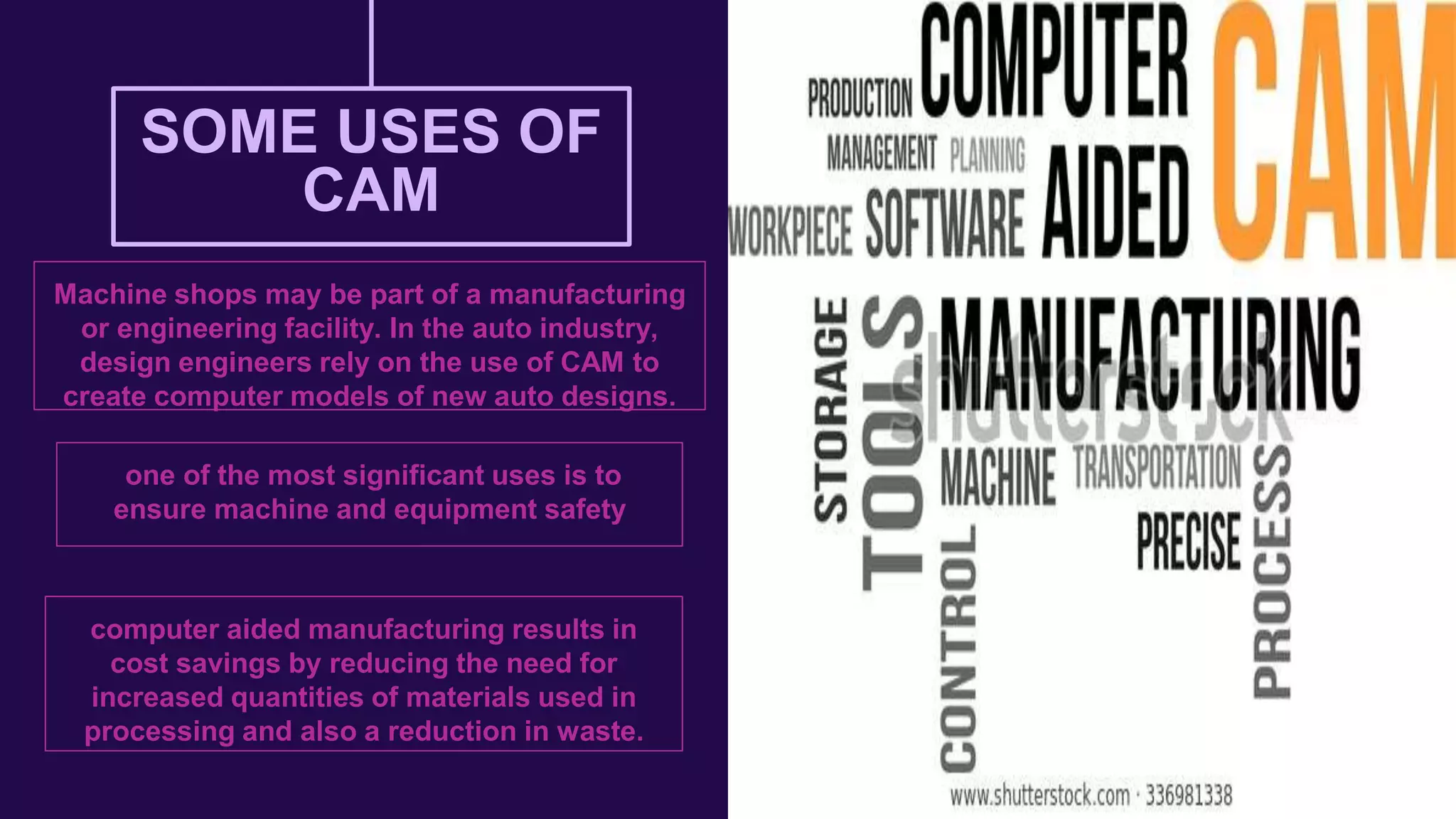 SOME USES OF
CAM
Machine shops may be part of a manufacturing
or engineering facility. In the auto industry,
design engineers rely on the use of CAM to
create computer models of new auto designs.
computer aided manufacturing results in
cost savings by reducing the need for
increased quantities of materials used in
processing and also a reduction in waste.
one of the most significant uses is to
ensure machine and equipment safety
 