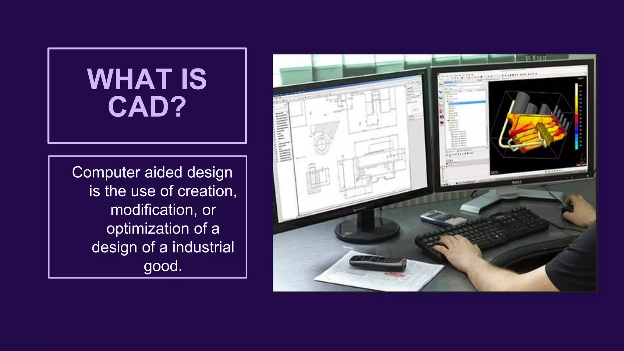 WHAT IS
CAD?
Computer aided design
is the use of creation,
modification, or
optimization of a
design of a industrial
good.
 