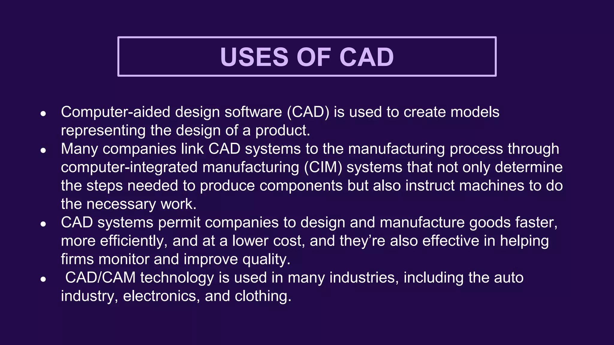 USES OF CAD
● Computer-aided design software (CAD) is used to create models
representing the design of a product.
● Many companies link CAD systems to the manufacturing process through
computer-integrated manufacturing (CIM) systems that not only determine
the steps needed to produce components but also instruct machines to do
the necessary work.
● CAD systems permit companies to design and manufacture goods faster,
more efficiently, and at a lower cost, and they’re also effective in helping
firms monitor and improve quality.
● CAD/CAM technology is used in many industries, including the auto
industry, electronics, and clothing.
 