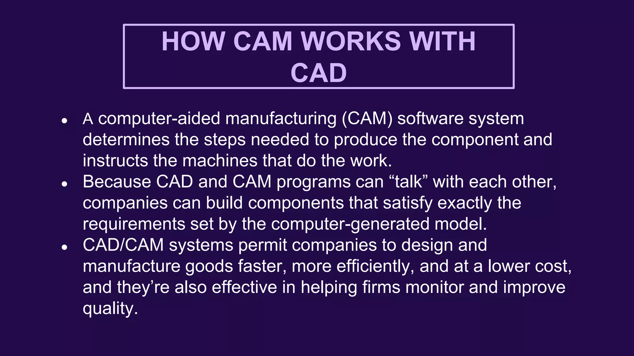 HOW CAM WORKS WITH
CAD
● A computer-aided manufacturing (CAM) software system
determines the steps needed to produce the component and
instructs the machines that do the work.
● Because CAD and CAM programs can “talk” with each other,
companies can build components that satisfy exactly the
requirements set by the computer-generated model.
● CAD/CAM systems permit companies to design and
manufacture goods faster, more efficiently, and at a lower cost,
and they’re also effective in helping firms monitor and improve
quality.
 