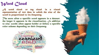 Word Cloud
A word cloud, or tag cloud, is a visual
representation of text data in which the size of the
word is proportional to its frequency.
The more often a specific word appears in a dataset,
the larger it appears in the visualization. In addition
to size, words often appear bolder or follow a specific
color scheme depending on their frequency.
18
 
