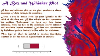 A Box and Whisker Plot
A box and whisker plot, or box plot, provides a visual
summary of data through its quartiles.
First, a box is drawn from the first quartile to the
third of the data set. A line within the box represents
the median. “Whiskers,” or lines, are then drawn
extending from the box to the minimum (lower extreme)
and maximum (upper extreme). Outliers are represented
by individual points that are in-line with the whiskers.
This type of chart is helpful in quickly identifying
whether or not the data is symmetrical or skewed.
9
 