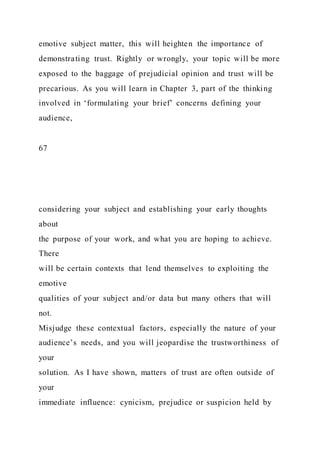 emotive subject matter, this will heighten the importance of
demonstrating trust. Rightly or wrongly, your topic will be more
exposed to the baggage of prejudicial opinion and trust will be
precarious. As you will learn in Chapter 3, part of the thinking
involved in ‘formulating your brief’ concerns defining your
audience,
67
considering your subject and establishing your early thoughts
about
the purpose of your work, and what you are hoping to achieve.
There
will be certain contexts that lend themselves to exploiting the
emotive
qualities of your subject and/or data but many others that will
not.
Misjudge these contextual factors, especially the nature of your
audience’s needs, and you will jeopardise the trustworthiness of
your
solution. As I have shown, matters of trust are often outside of
your
immediate influence: cynicism, prejudice or suspicion held by
 