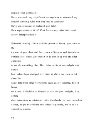 Explain your approach.
Have you made any significant assumptions or observed any
special counting rules that may not be common?
Have you removed or excluded any data?
How representative it is? What biases may exist that could
distort interpretations?
Editorial thinking: Even with the purest of intent, your role as
the
curator of your data and the creator of its portrayal introduces
subjectivity. When you choose to do one thing you are often
choosing
to not do something else. The choice to focus on analysis that
shows
how values have changed over time is also a decision to not
show the
same data from other viewpoints such as, for example, how it
looks
on a map. A decision to impose criteria on your analysis, like
setting
date parameters or minimum value thresholds, in order to reduce
clutter, might be sensible and indeed legitimate, but is still a
subjective choice.
68
 