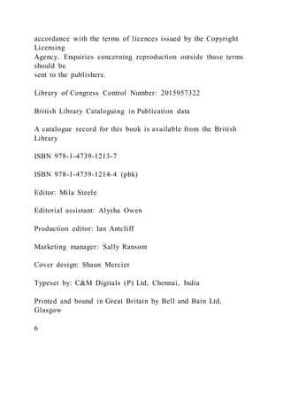 accordance with the terms of licences issued by the Copyright
Licensing
Agency. Enquiries concerning reproduction outside those terms
should be
sent to the publishers.
Library of Congress Control Number: 2015957322
British Library Cataloguing in Publication data
A catalogue record for this book is available from the British
Library
ISBN 978-1-4739-1213-7
ISBN 978-1-4739-1214-4 (pbk)
Editor: Mila Steele
Editorial assistant: Alysha Owen
Production editor: Ian Antcliff
Marketing manager: Sally Ransom
Cover design: Shaun Mercier
Typeset by: C&M Digitals (P) Ltd, Chennai, India
Printed and bound in Great Britain by Bell and Bain Ltd,
Glasgow
6
 