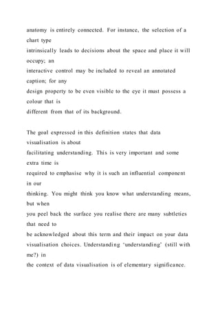 anatomy is entirely connected. For instance, the selection of a
chart type
intrinsically leads to decisions about the space and place it will
occupy; an
interactive control may be included to reveal an annotated
caption; for any
design property to be even visible to the eye it must possess a
colour that is
different from that of its background.
The goal expressed in this definition states that data
visualisation is about
facilitating understanding. This is very important and some
extra time is
required to emphasise why it is such an influential component
in our
thinking. You might think you know what understanding means,
but when
you peel back the surface you realise there are many subtleties
that need to
be acknowledged about this term and their impact on your data
visualisation choices. Understanding ‘understanding’ (still with
me?) in
the context of data visualisation is of elementary significance.
 