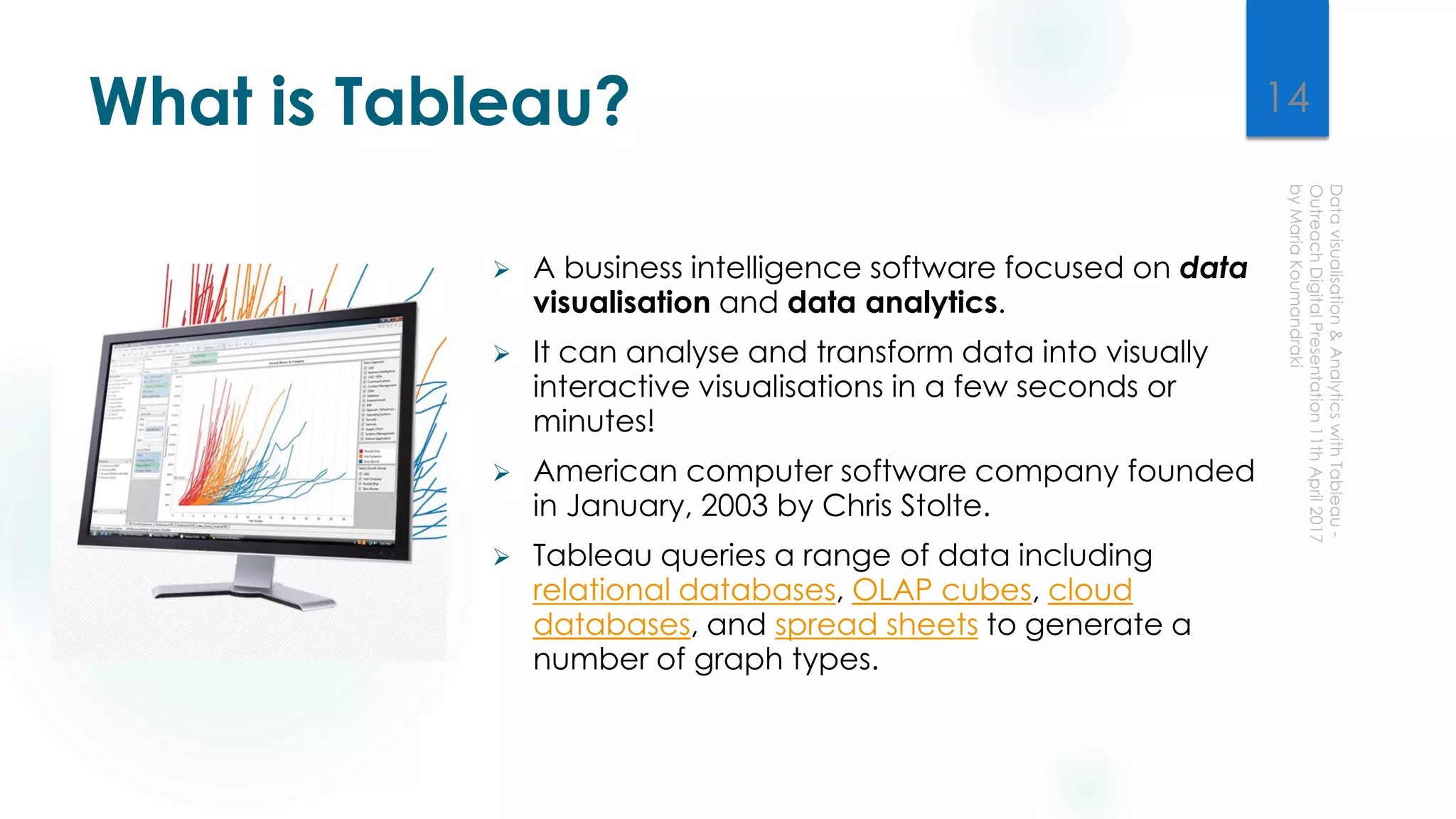 What is Tableau?
 A business intelligence software focused on data
visualisation and data analytics.
 It can analyse and transform data into visually
interactive visualisations in a few seconds or
minutes!
 American computer software company founded
in January, 2003 by Chris Stolte.
 Tableau queries a range of data including
relational databases, OLAP cubes, cloud
databases, and spread sheets to generate a
number of graph types.
14
 