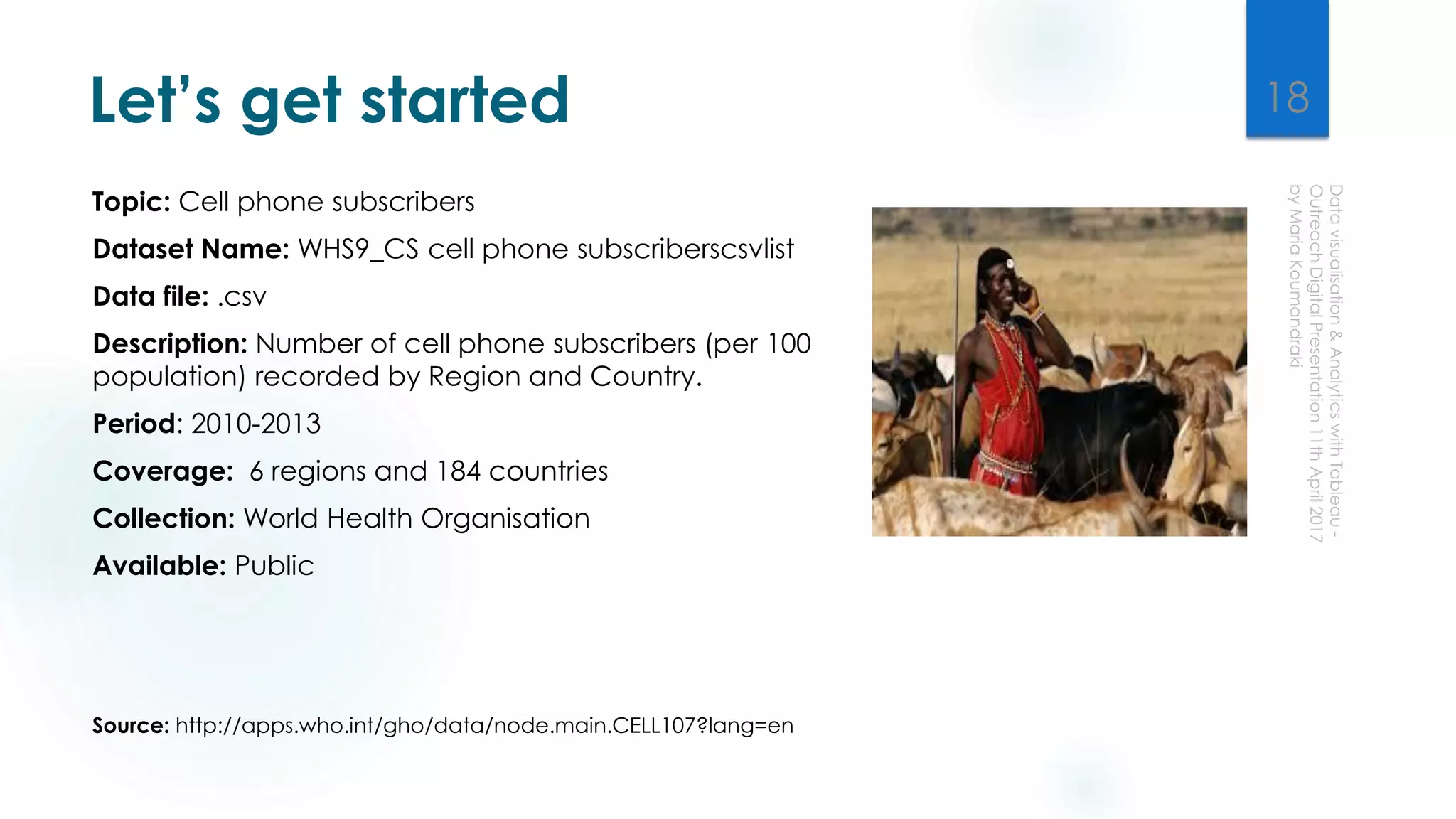 Let’s get started
Topic: Cell phone subscribers
Dataset Name: WHS9_CS cell phone subscriberscsvlist
Data file: .csv
Description: Number of cell phone subscribers (per 100
population) recorded by Region and Country.
Period: 2010-2013
Coverage: 6 regions and 184 countries
Collection: World Health Organisation
Available: Public
Source: http://apps.who.int/gho/data/node.main.CELL107?lang=en
18
 