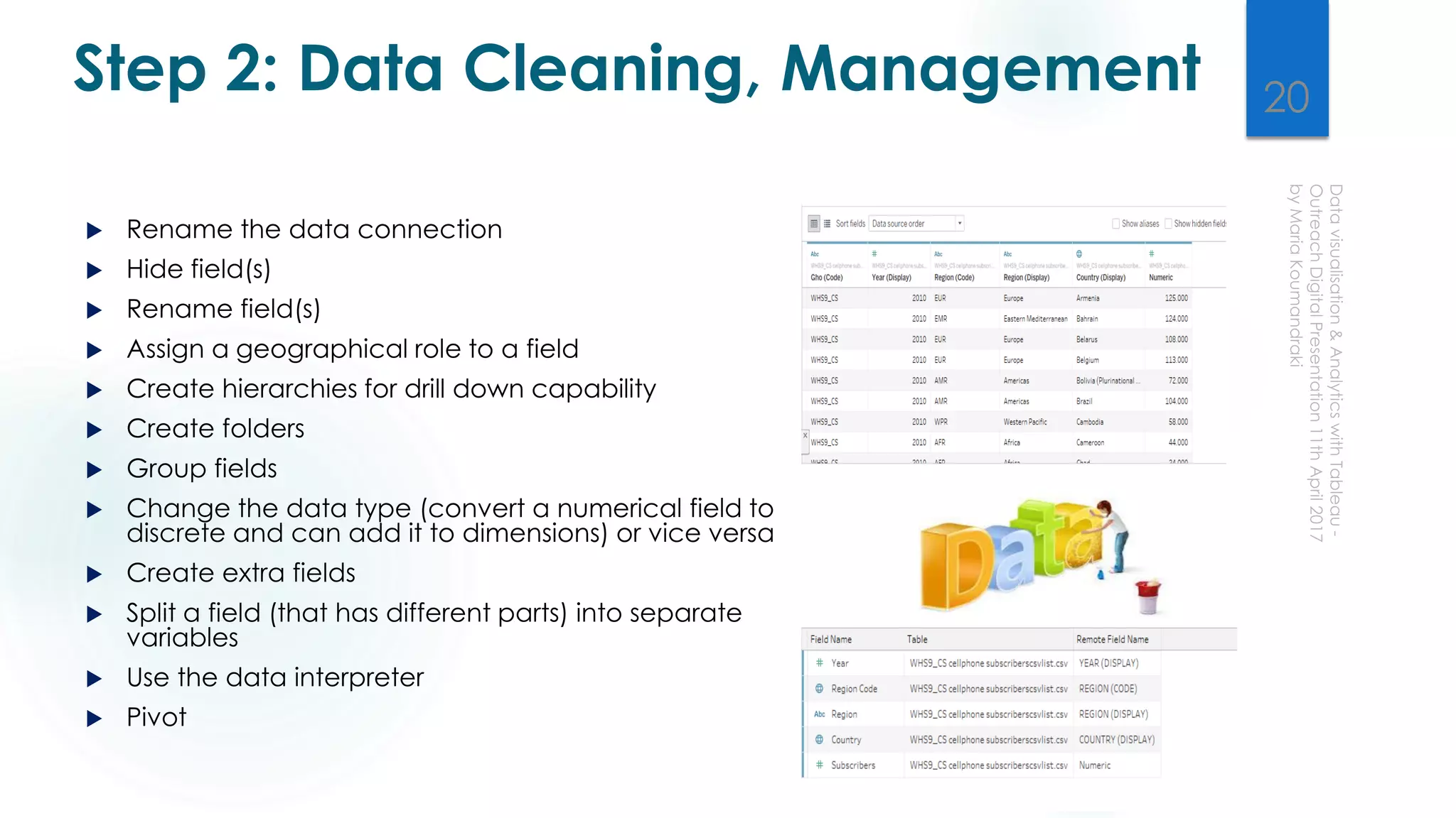 Step 2: Data Cleaning, Management
 Rename the data connection
 Hide field(s)
 Rename field(s)
 Assign a geographical role to a field
 Create hierarchies for drill down capability
 Create folders
 Group fields
 Change the data type (convert a numerical field to
discrete and can add it to dimensions) or vice versa
 Create extra fields
 Split a field (that has different parts) into separate
variables
 Use the data interpreter
 Pivot
20
 