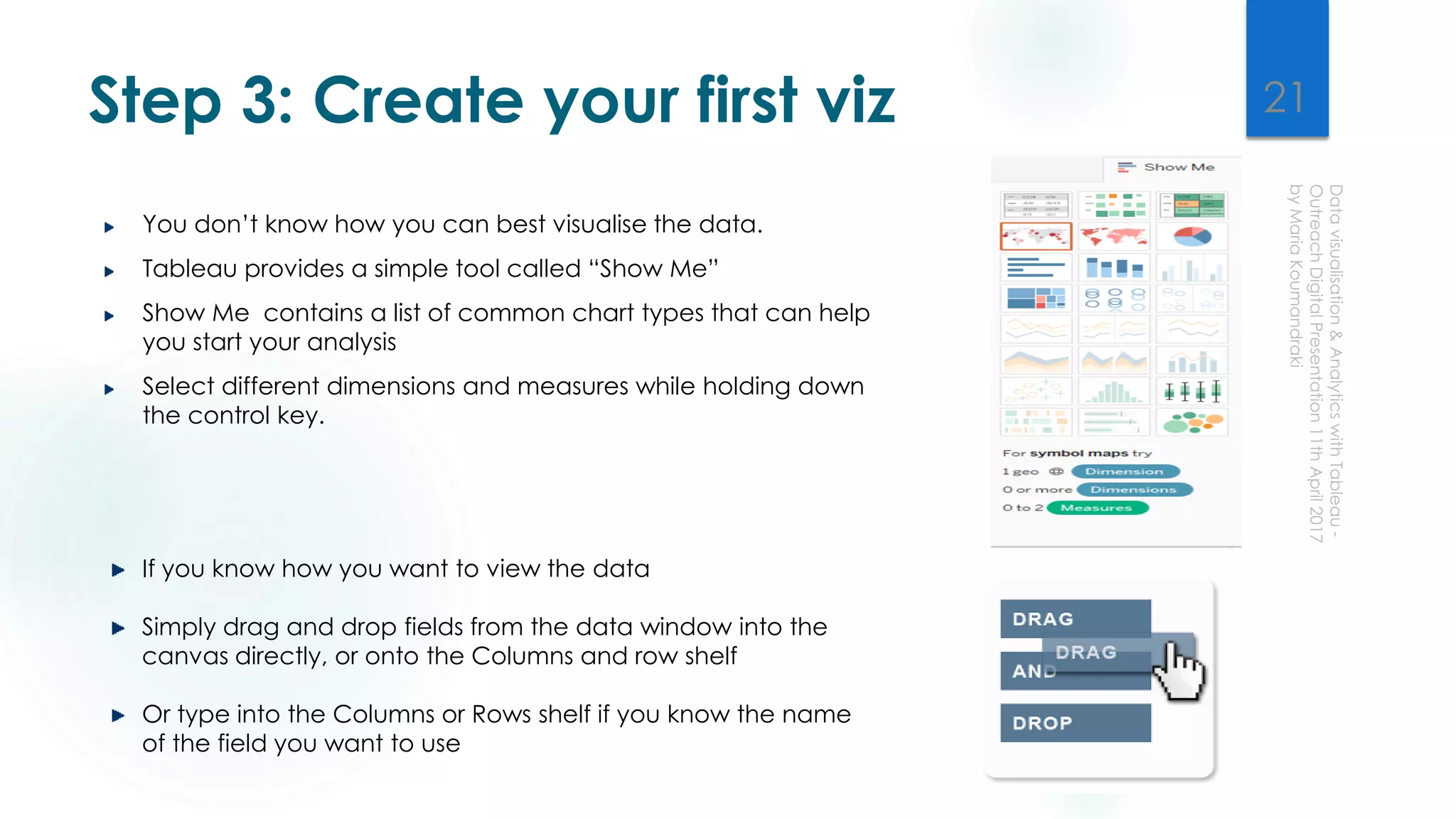 Step 3: Create your first viz
You don’t know how you can best visualise the data.
Tableau provides a simple tool called “Show Me”
Show Me contains a list of common chart types that can help
you start your analysis
Select different dimensions and measures while holding down
the control key.
If you know how you want to view the data
Simply drag and drop fields from the data window into the
canvas directly, or onto the Columns and row shelf
Or type into the Columns or Rows shelf if you know the name
of the field you want to use
21
 