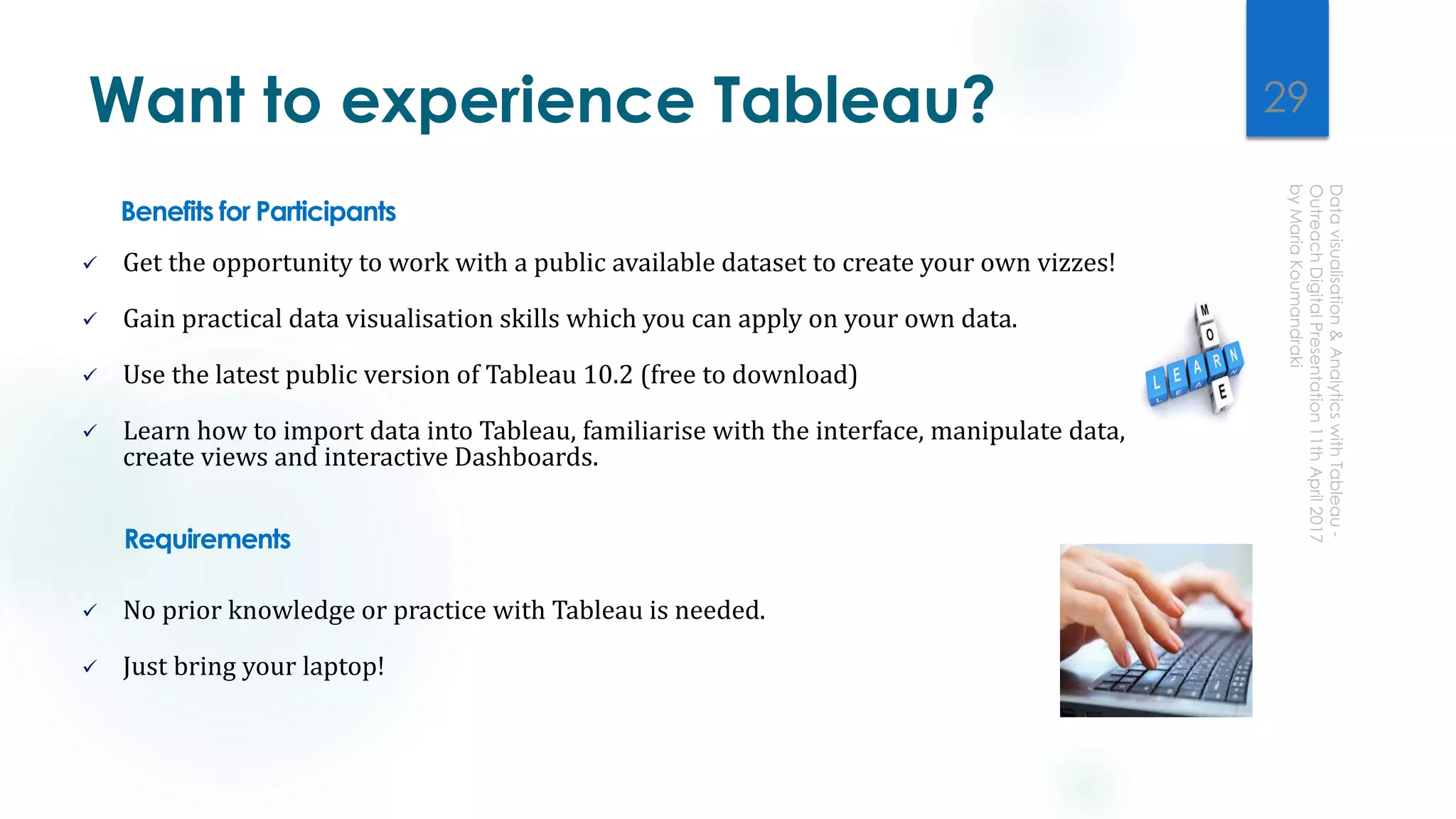 Want to experience Tableau?
Benefits for Participants
 Get the opportunity to work with a public available dataset to create your own vizzes!
 Gain practical data visualisation skills which you can apply on your own data.
 Use the latest public version of Tableau 10.2 (free to download)
 Learn how to import data into Tableau, familiarise with the interface, manipulate data,
create views and interactive Dashboards.
Requirements
 No prior knowledge or practice with Tableau is needed.
 Just bring your laptop!
29
 