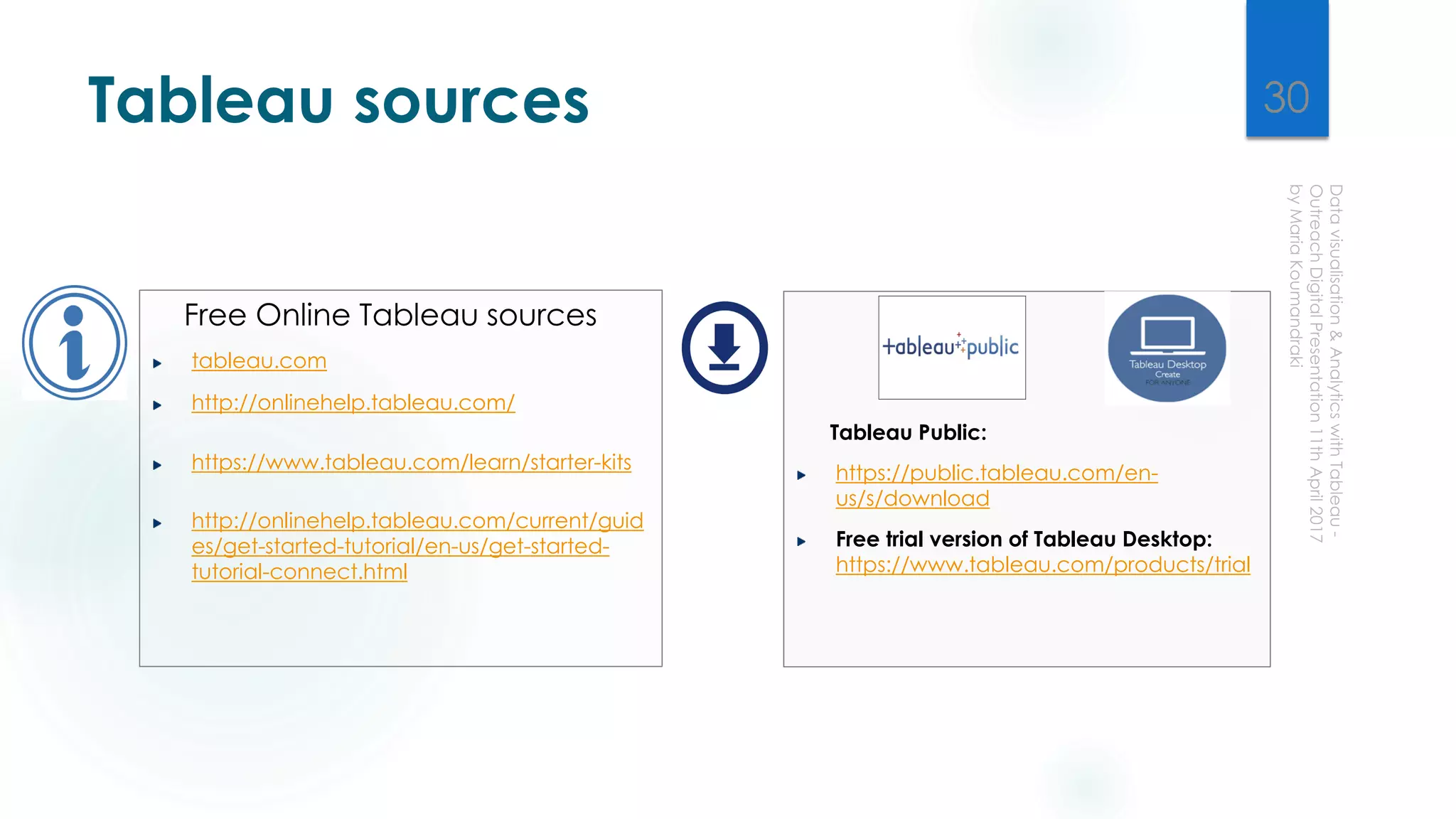Tableau sources
Free Online Tableau sources
tableau.com
http://onlinehelp.tableau.com/
https://www.tableau.com/learn/starter-kits
http://onlinehelp.tableau.com/current/guid
es/get-started-tutorial/en-us/get-started-
tutorial-connect.html
Tableau Public:
https://public.tableau.com/en-
us/s/download
Free trial version of Tableau Desktop:
https://www.tableau.com/products/trial
30
 