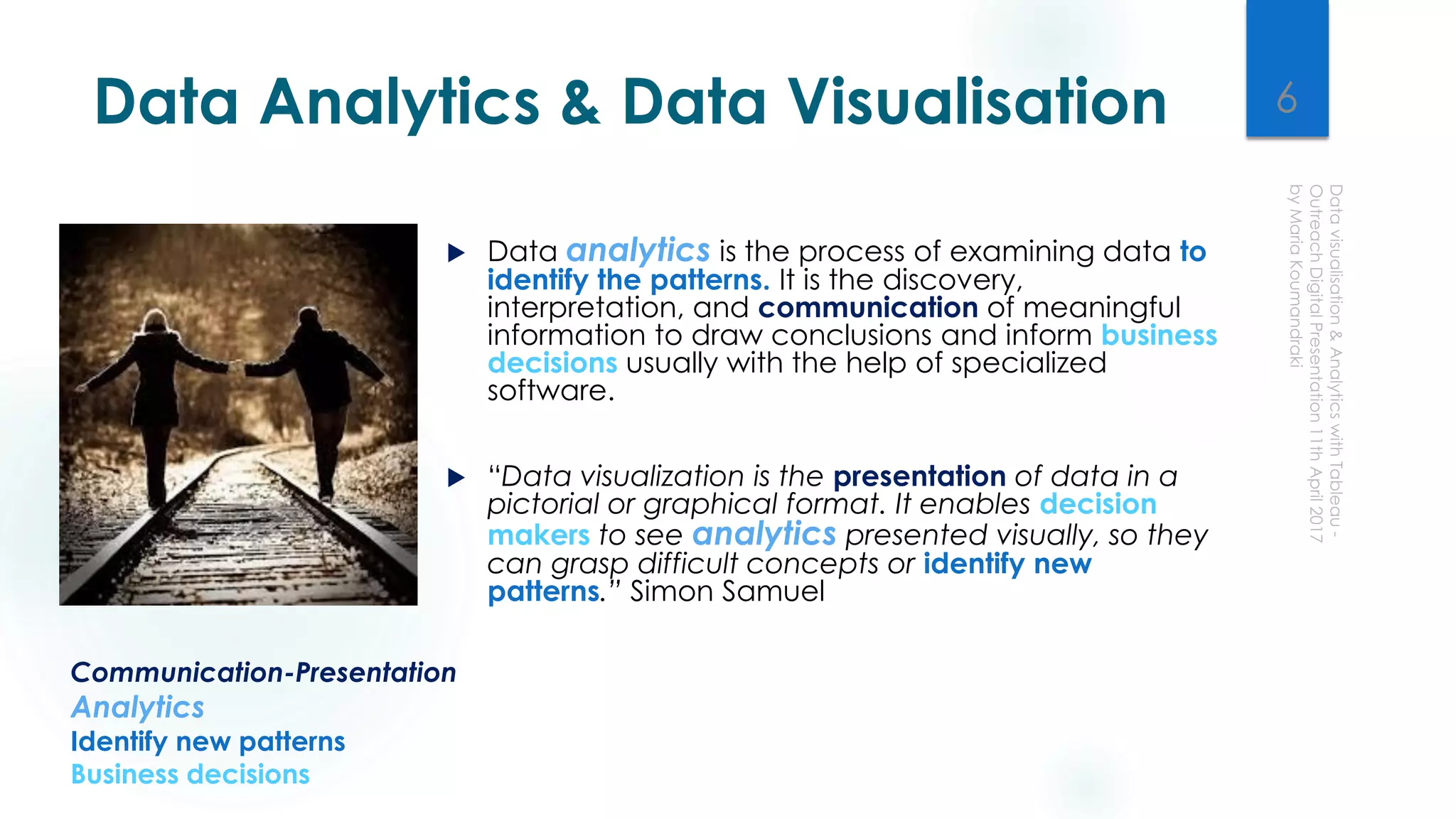 Data Analytics & Data Visualisation
 Data analytics is the process of examining data to
identify the patterns. It is the discovery,
interpretation, and communication of meaningful
information to draw conclusions and inform business
decisions usually with the help of specialized
software.
 “Data visualization is the presentation of data in a
pictorial or graphical format. It enables decision
makers to see analytics presented visually, so they
can grasp difficult concepts or identify new
patterns.” Simon Samuel
Communication-Presentation
Analytics
Identify new patterns
Business decisions
6
 
