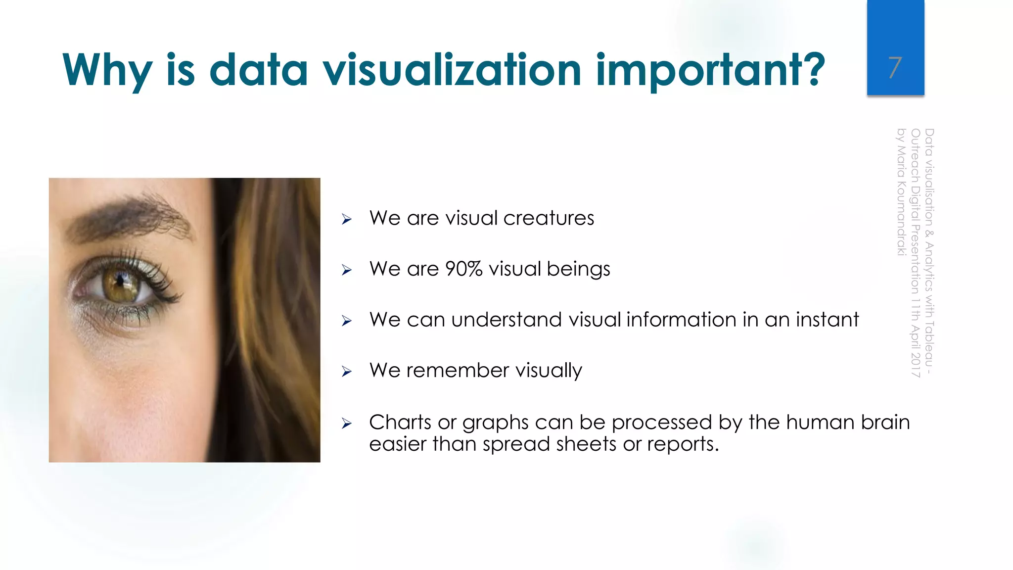 Why is data visualization important?
 We are visual creatures
 We are 90% visual beings
 We can understand visual information in an instant
 We remember visually
 Charts or graphs can be processed by the human brain
easier than spread sheets or reports.
7
 