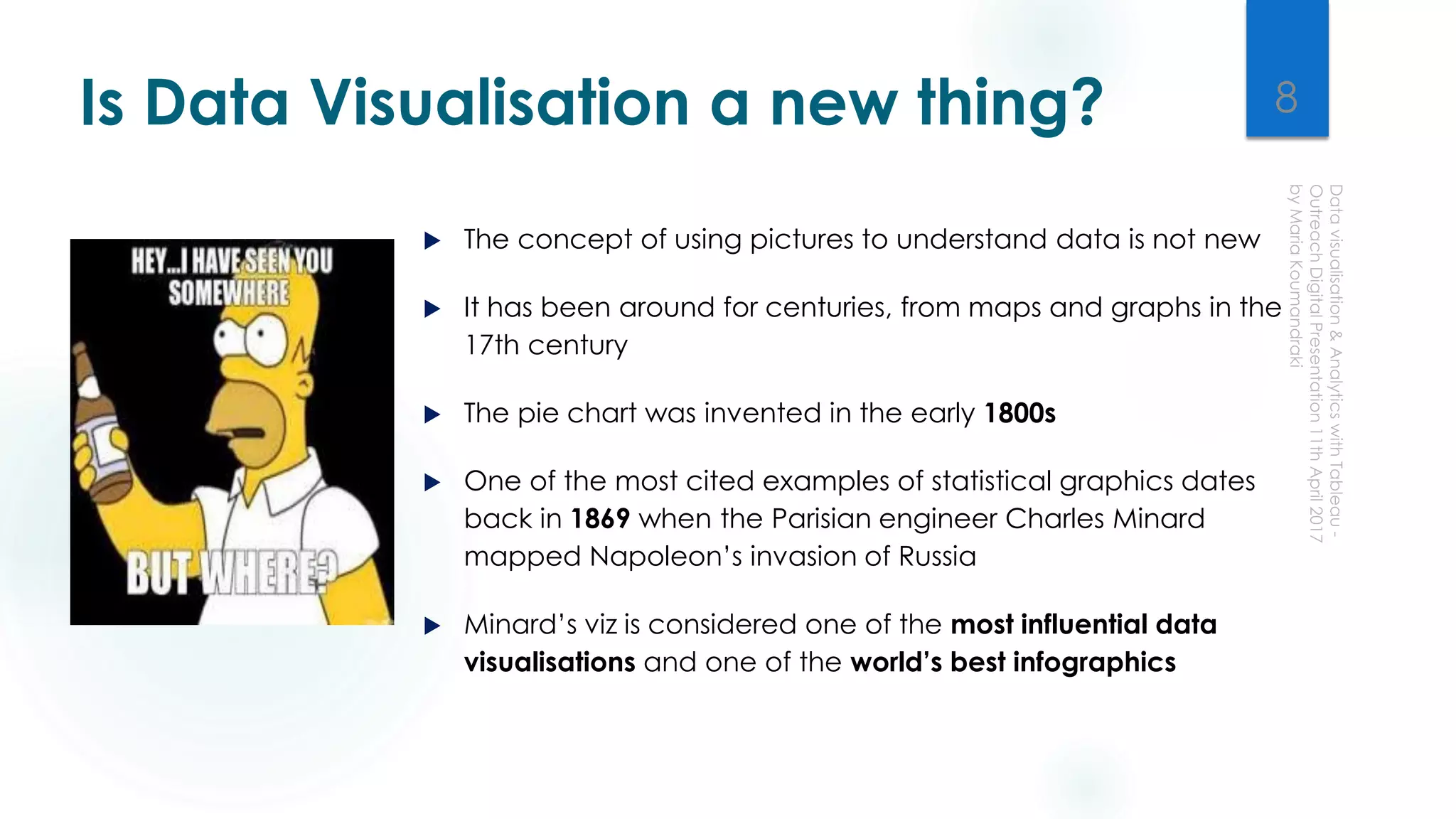 Is Data Visualisation a new thing?
 The concept of using pictures to understand data is not new
 It has been around for centuries, from maps and graphs in the
17th century
 The pie chart was invented in the early 1800s
 One of the most cited examples of statistical graphics dates
back in 1869 when the Parisian engineer Charles Minard
mapped Napoleon’s invasion of Russia
 Minard’s viz is considered one of the most influential data
visualisations and one of the world’s best infographics
8
 
