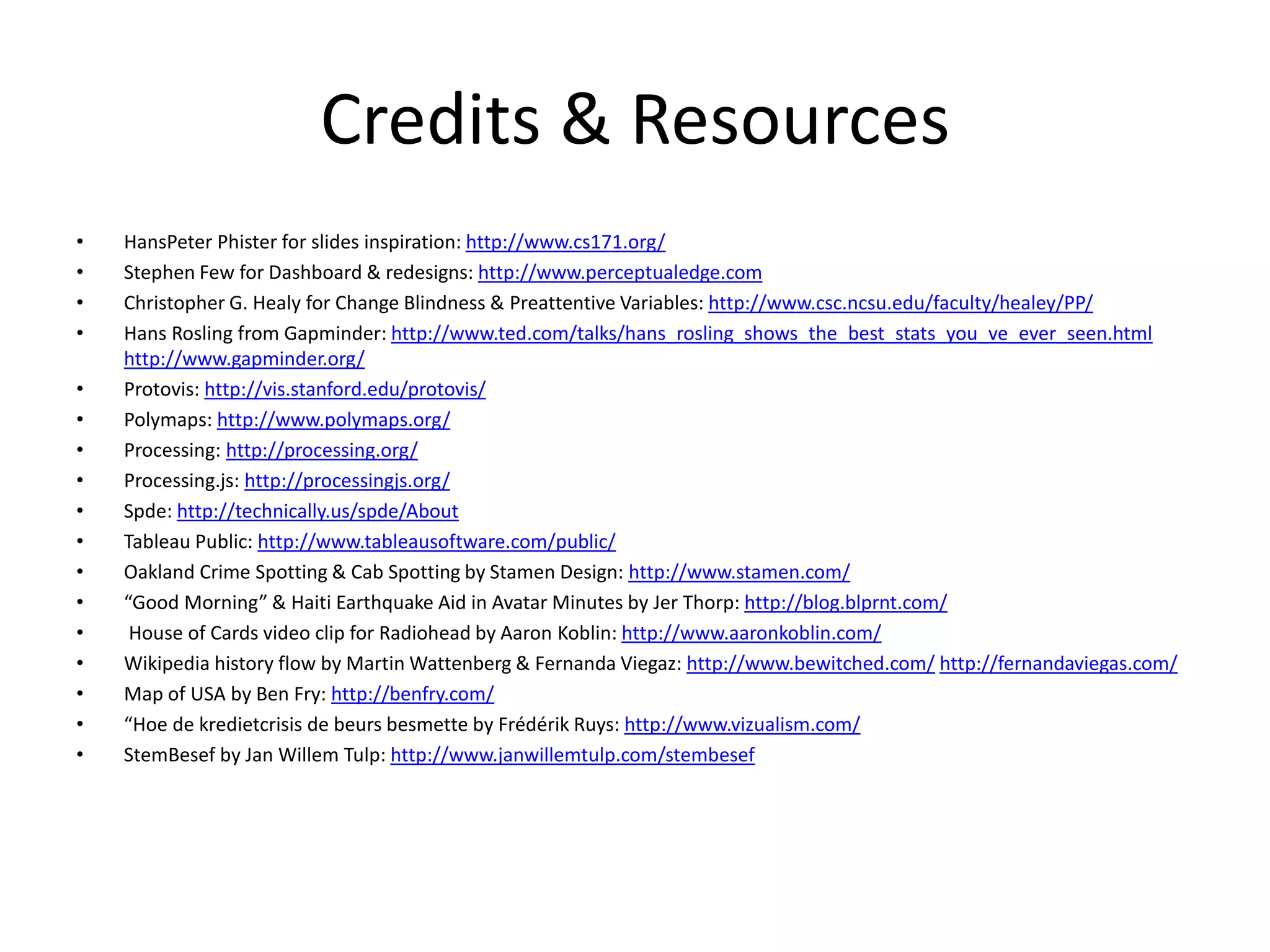 Credits & Resources
• HansPeter Phister for slides inspiration: http://www.cs171.org/
• Stephen Few for Dashboard & redesigns: http://www.perceptualedge.com
• Christopher G. Healy for Change Blindness & Preattentive Variables: http://www.csc.ncsu.edu/faculty/healey/PP/
• Hans Rosling from Gapminder: http://www.ted.com/talks/hans_rosling_shows_the_best_stats_you_ve_ever_seen.html
http://www.gapminder.org/
• Protovis: http://vis.stanford.edu/protovis/
• Polymaps: http://www.polymaps.org/
• Processing: http://processing.org/
• Processing.js: http://processingjs.org/
• Spde: http://technically.us/spde/About
• Tableau Public: http://www.tableausoftware.com/public/
• Oakland Crime Spotting & Cab Spotting by Stamen Design: http://www.stamen.com/
• “Good Morning” & Haiti Earthquake Aid in Avatar Minutes by Jer Thorp: http://blog.blprnt.com/
• House of Cards video clip for Radiohead by Aaron Koblin: http://www.aaronkoblin.com/
• Wikipedia history flow by Martin Wattenberg & Fernanda Viegaz: http://www.bewitched.com/ http://fernandaviegas.com/
• Map of USA by Ben Fry: http://benfry.com/
• “Hoe de kredietcrisis de beurs besmette by Frédérik Ruys: http://www.vizualism.com/
• StemBesef by Jan Willem Tulp: http://www.janwillemtulp.com/stembesef
 
