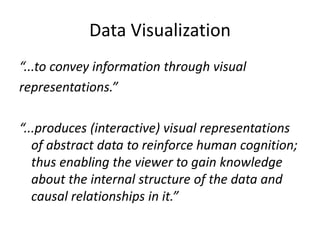 Data Visualization
“...to convey information through visual
representations.”
“...produces (interactive) visual representations
of abstract data to reinforce human cognition;
thus enabling the viewer to gain knowledge
about the internal structure of the data and
causal relationships in it.”
 