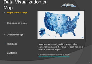 Data Visualization on
Map
• Neighborhood maps



• Geo points on a map




• Connection maps



• Heatmaps              A color scale is assigned to categorical or
                        numerical data, and the value for each region is
                        used to color the region.
• Clustering
                        U.S. unemployment density by county, as of 2009
                        http://mbostock.github.com/d3/ex/choropleth.html



                                                                           5
 