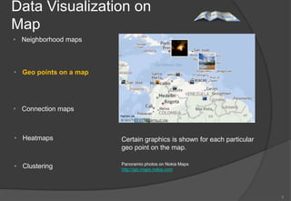 Data Visualization on
Map
• Neighborhood maps



• Geo points on a map




• Connection maps



• Heatmaps              Certain graphics is shown for each particular
                        geo point on the map.

• Clustering            Panoramio photos on Nokia Maps
                        http://api.maps.nokia.com




                                                                        6
 