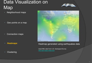 Data Visualization on
Map
• Neighborhood maps



• Geo points on a map




• Connection maps



• Heatmaps              Heatmap generated using earthquakes data

                        Used KML data from U.S. Geological Survey
                        http://api.maps.nokia.com
• Clustering



                                                                    8
 