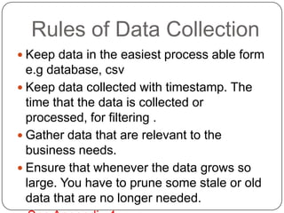 Rules of Data Collection
 Keep data in the easiest process able form
  e.g database, csv
 Keep data collected with timestamp. The
  time that the data is collected or
  processed, for filtering .
 Gather data that are relevant to the
  business needs.
 Ensure that whenever the data grows so
  large. You have to prune some stale or old
  data that are no longer needed.
 