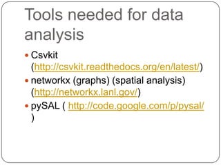 Tools needed for data
analysis
 Csvkit
  (http://csvkit.readthedocs.org/en/latest/)
 networkx (graphs) (spatial analysis)
  (http://networkx.lanl.gov/)
 pySAL ( http://code.google.com/p/pysal/
  )
 