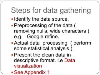 Steps for data gathering
 Identify the data source.
 Preprocessing of the data (
  removing nulls, wide characters )
  e.g. Google refine.
 Actual data processing ( perform
  some statistical analysis ).
 Present the clean data in
  descriptive format. i.e Data
  visualization
 See Appendix 1
 