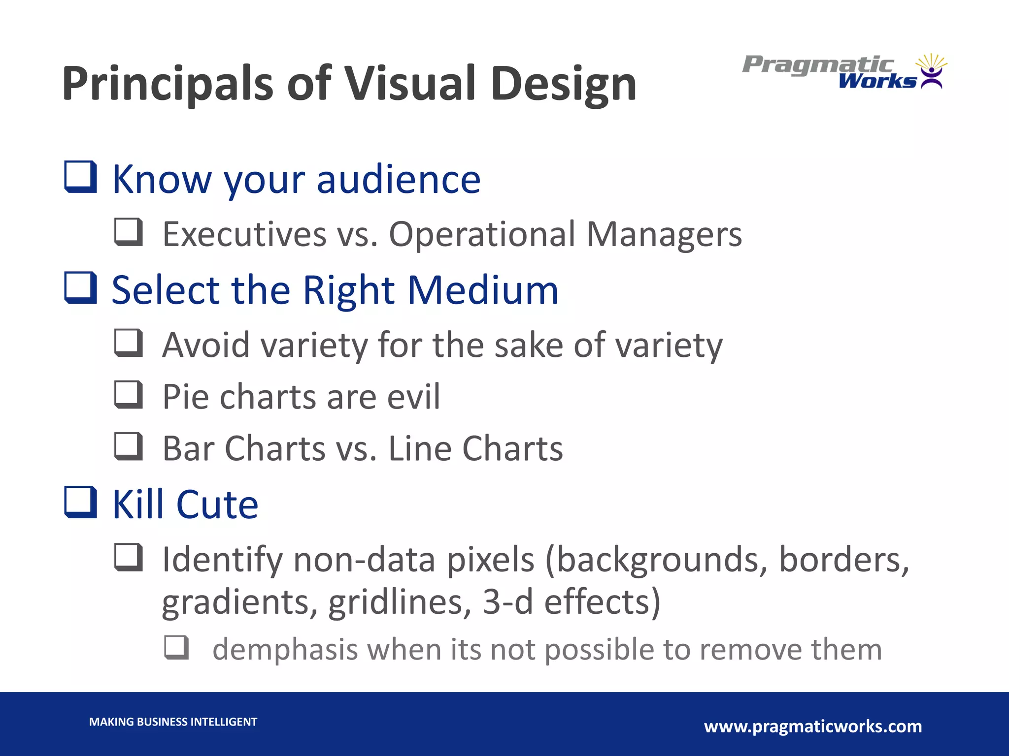 MAKING BUSINESS INTELLIGENT
www.pragmaticworks.com
Principals of Visual Design
 Know your audience
 Executives vs. Operational Managers
 Select the Right Medium
 Avoid variety for the sake of variety
 Pie charts are evil
 Bar Charts vs. Line Charts
 Kill Cute
 Identify non-data pixels (backgrounds, borders,
gradients, gridlines, 3-d effects)
 demphasis when its not possible to remove them
 