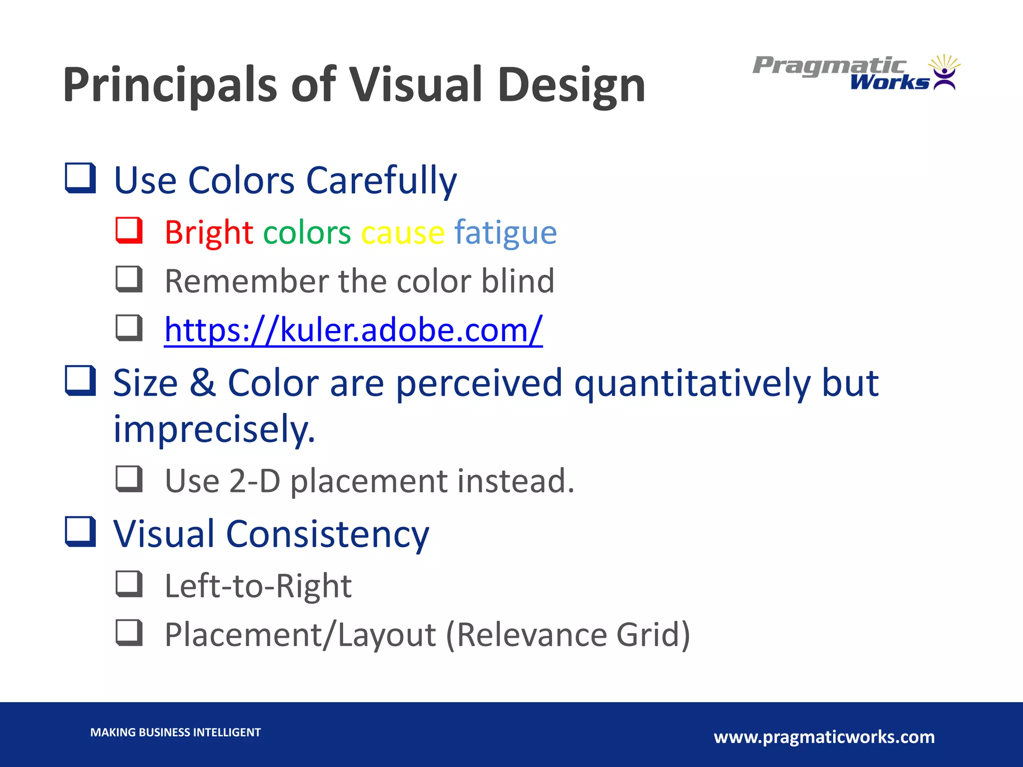 MAKING BUSINESS INTELLIGENT
www.pragmaticworks.com
Principals of Visual Design
 Use Colors Carefully
 Bright colors cause fatigue
 Remember the color blind
 https://kuler.adobe.com/
 Size & Color are perceived quantitatively but
imprecisely.
 Use 2-D placement instead.
 Visual Consistency
 Left-to-Right
 Placement/Layout (Relevance Grid)
 