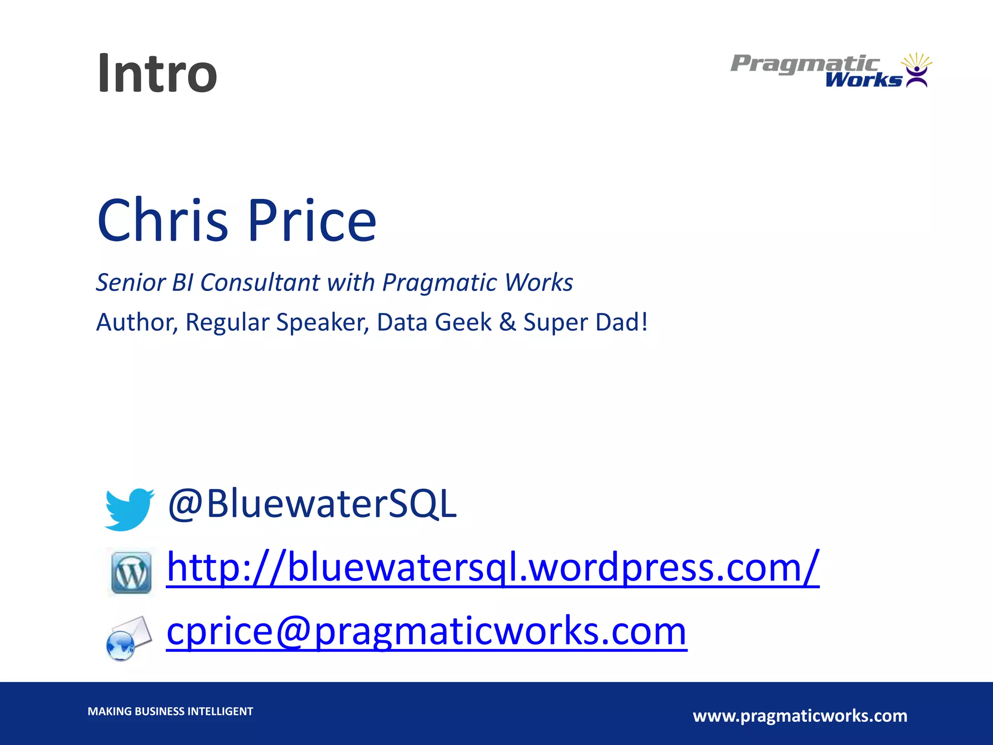 MAKING BUSINESS INTELLIGENT
www.pragmaticworks.com
Intro
Chris Price
Senior BI Consultant with Pragmatic Works
Author, Regular Speaker, Data Geek & Super Dad!
@BluewaterSQL
http://bluewatersql.wordpress.com/
cprice@pragmaticworks.com
 