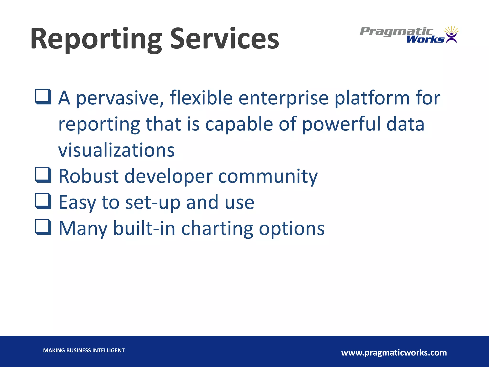 MAKING BUSINESS INTELLIGENT
www.pragmaticworks.com
Reporting Services
 A pervasive, flexible enterprise platform for
reporting that is capable of powerful data
visualizations
 Robust developer community
 Easy to set-up and use
 Many built-in charting options
 