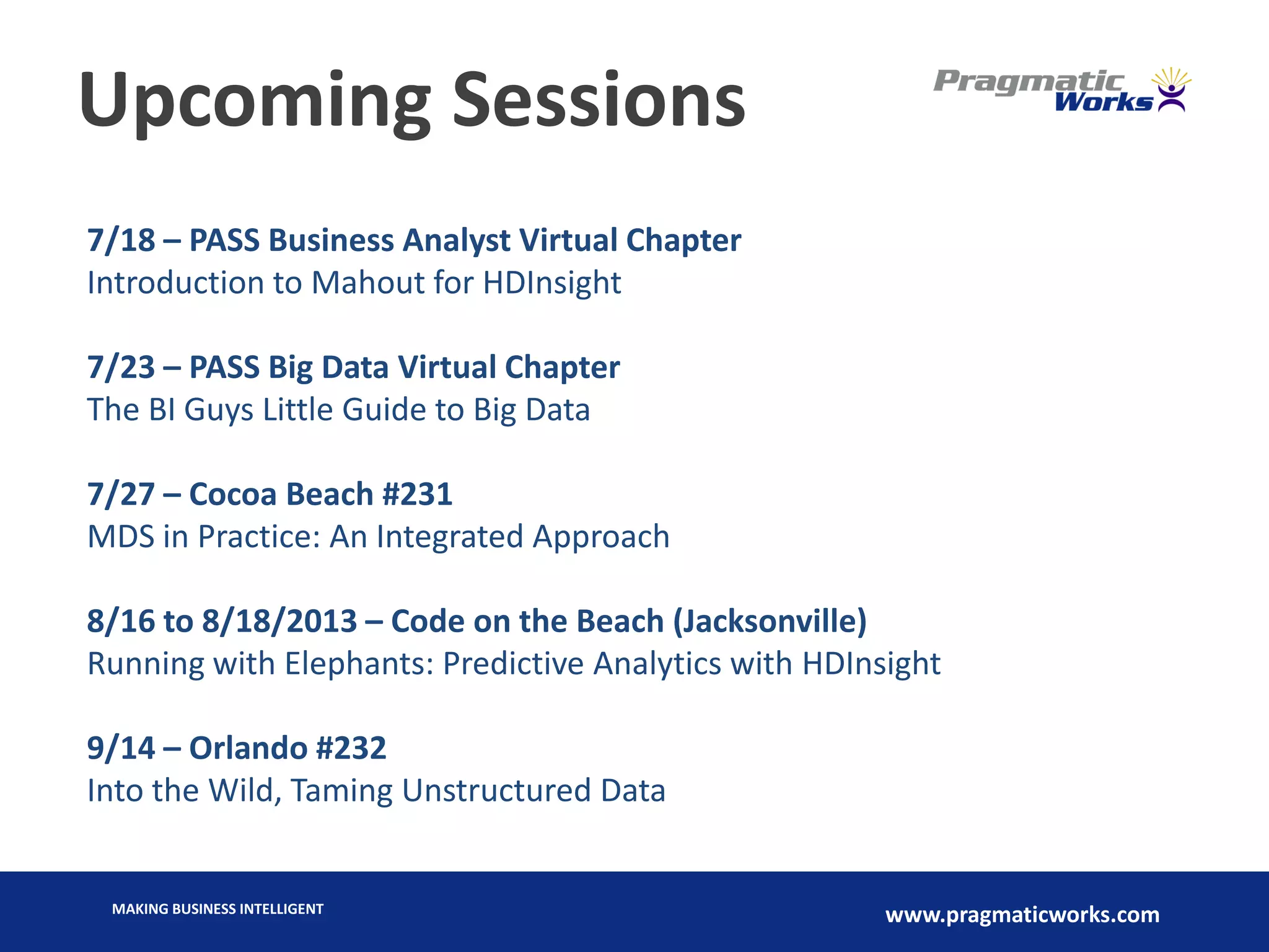 MAKING BUSINESS INTELLIGENT
www.pragmaticworks.com
Upcoming Sessions
7/18 – PASS Business Analyst Virtual Chapter
Introduction to Mahout for HDInsight
7/23 – PASS Big Data Virtual Chapter
The BI Guys Little Guide to Big Data
7/27 – Cocoa Beach #231
MDS in Practice: An Integrated Approach
8/16 to 8/18/2013 – Code on the Beach (Jacksonville)
Running with Elephants: Predictive Analytics with HDInsight
9/14 – Orlando #232
Into the Wild, Taming Unstructured Data
 