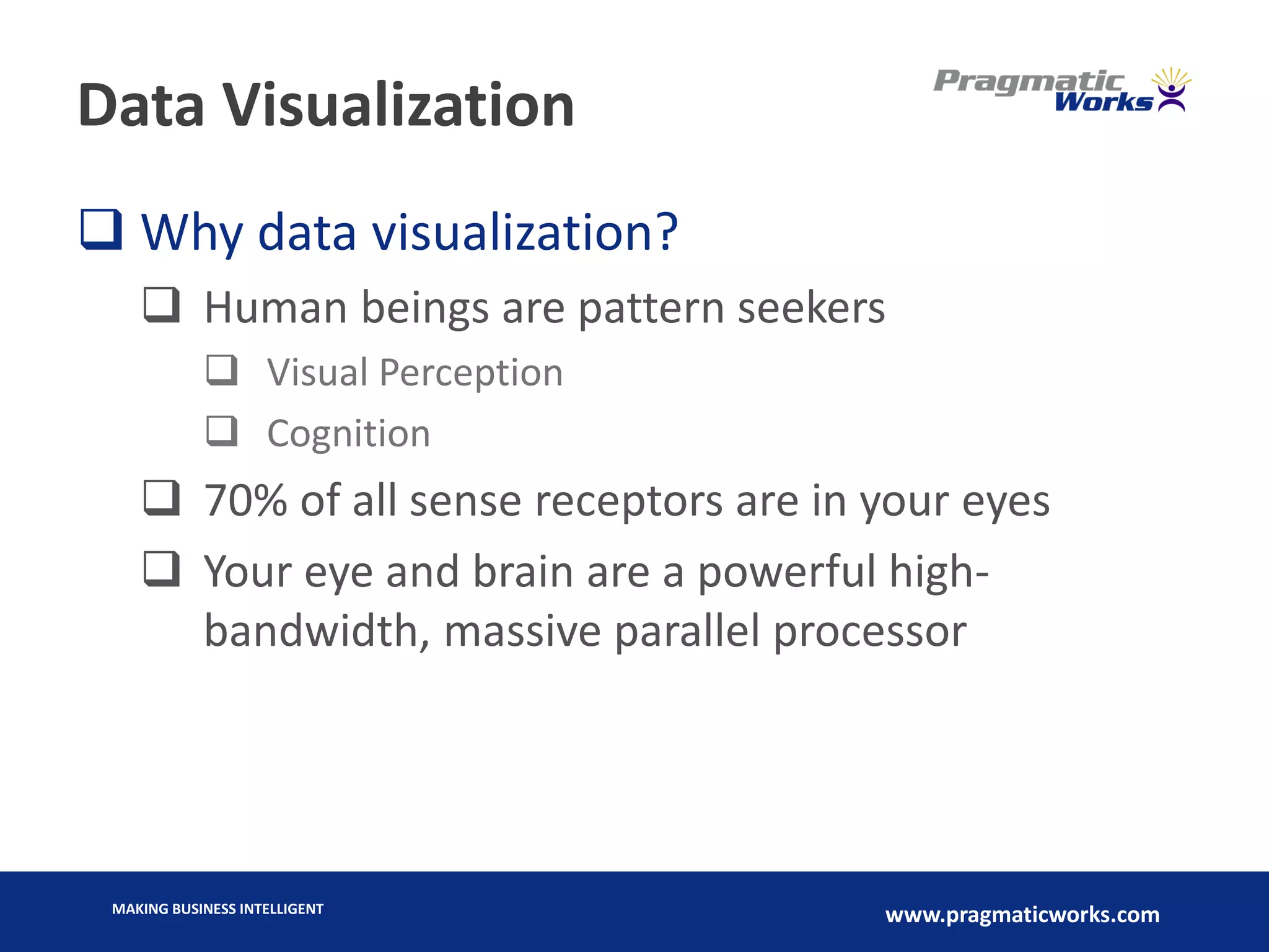 MAKING BUSINESS INTELLIGENT
www.pragmaticworks.com
Data Visualization
 Why data visualization?
 Human beings are pattern seekers
 Visual Perception
 Cognition
 70% of all sense receptors are in your eyes
 Your eye and brain are a powerful high-
bandwidth, massive parallel processor
 
