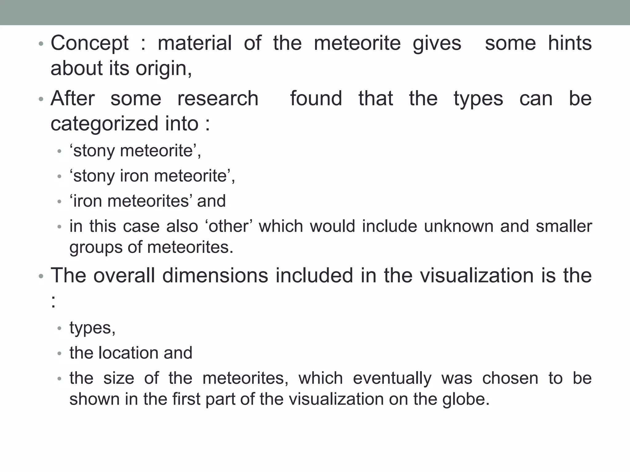 • Concept : material of the meteorite gives some hints
about its origin,
• After some research found that the types can be
categorized into :
• ‘stony meteorite’,
• ‘stony iron meteorite’,
• ‘iron meteorites’ and
• in this case also ‘other’ which would include unknown and smaller
groups of meteorites.
• The overall dimensions included in the visualization is the
:
• types,
• the location and
• the size of the meteorites, which eventually was chosen to be
shown in the first part of the visualization on the globe.
 