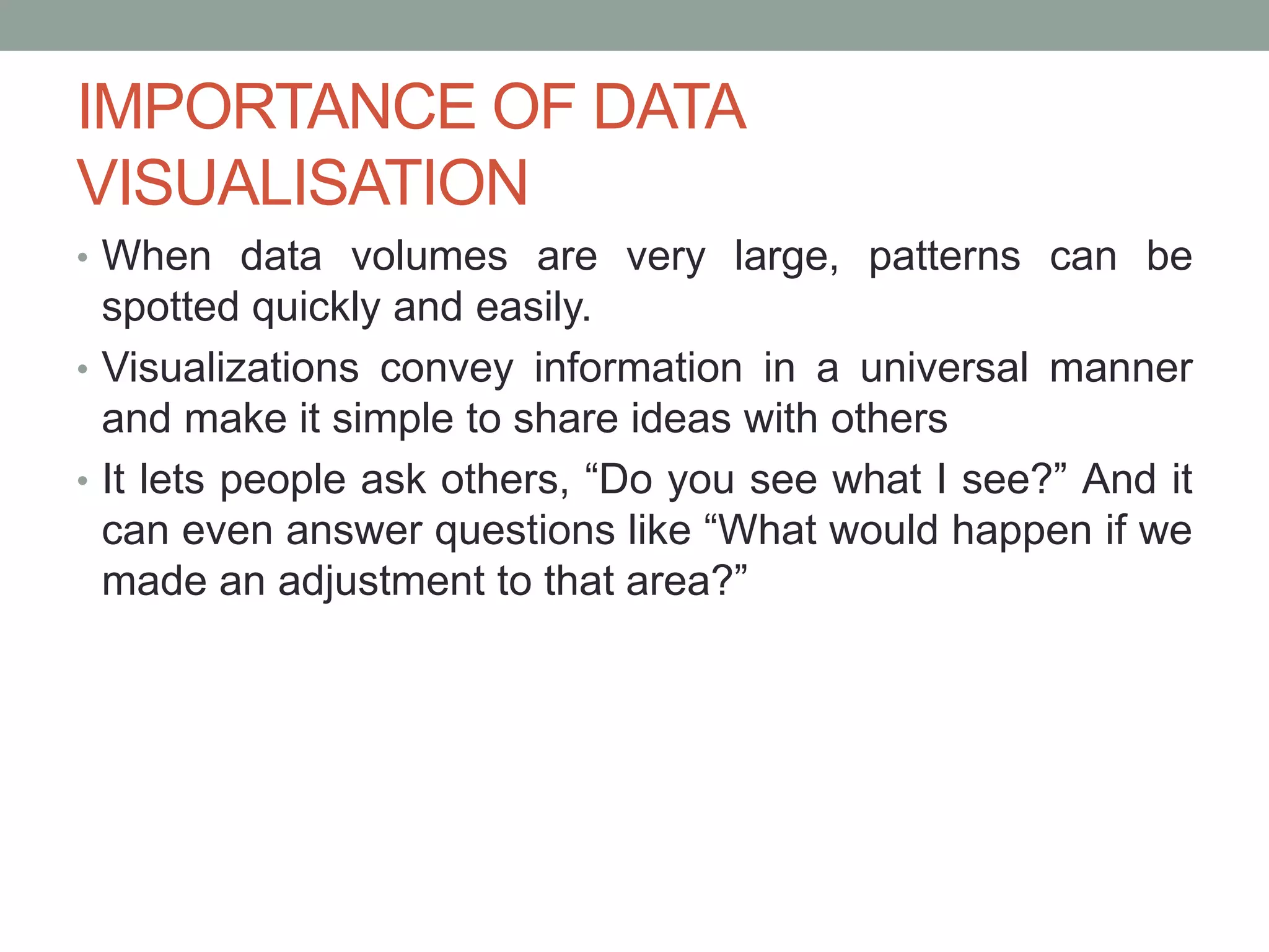 IMPORTANCE OF DATA
VISUALISATION
• When data volumes are very large, patterns can be
spotted quickly and easily.
• Visualizations convey information in a universal manner
and make it simple to share ideas with others
• It lets people ask others, “Do you see what I see?” And it
can even answer questions like “What would happen if we
made an adjustment to that area?”
 